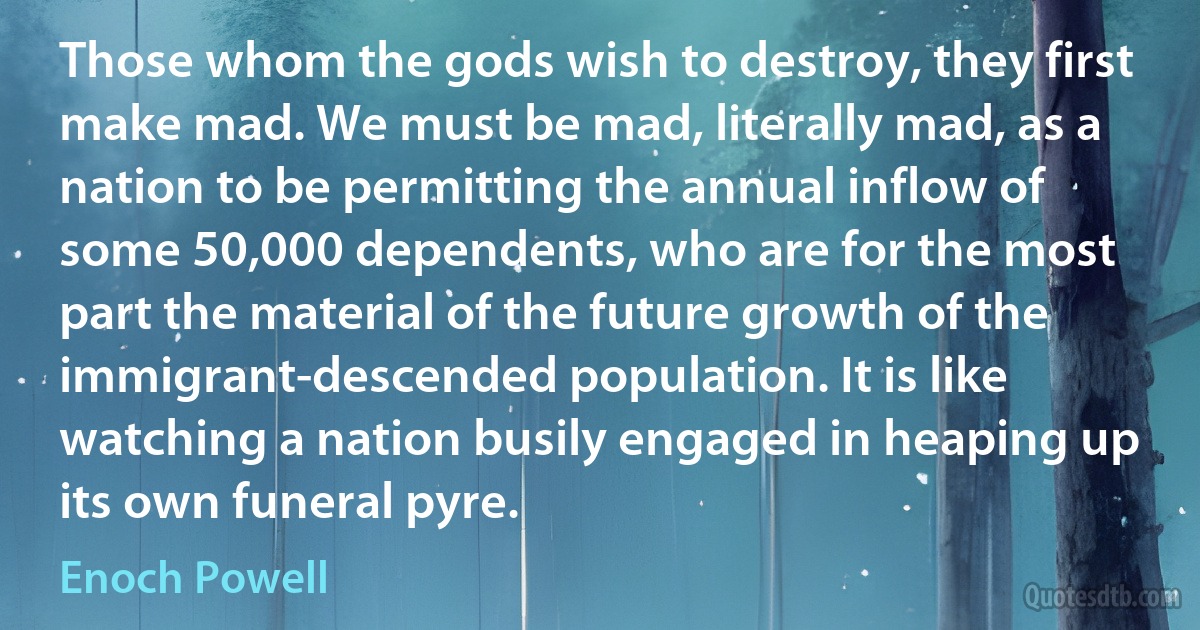 Those whom the gods wish to destroy, they first make mad. We must be mad, literally mad, as a nation to be permitting the annual inflow of some 50,000 dependents, who are for the most part the material of the future growth of the immigrant-descended population. It is like watching a nation busily engaged in heaping up its own funeral pyre. (Enoch Powell)