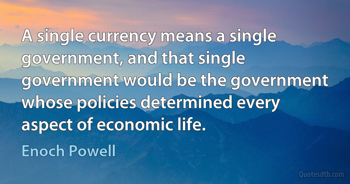 A single currency means a single government, and that single government would be the government whose policies determined every aspect of economic life. (Enoch Powell)