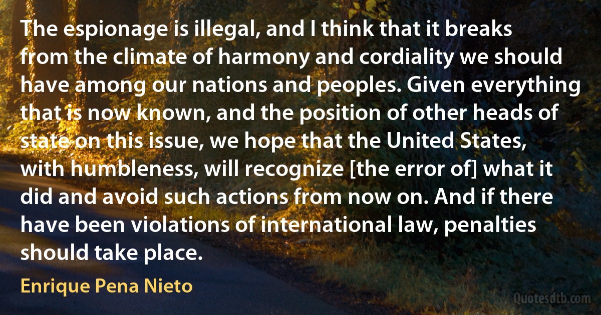 The espionage is illegal, and I think that it breaks from the climate of harmony and cordiality we should have among our nations and peoples. Given everything that is now known, and the position of other heads of state on this issue, we hope that the United States, with humbleness, will recognize [the error of] what it did and avoid such actions from now on. And if there have been violations of international law, penalties should take place. (Enrique Pena Nieto)