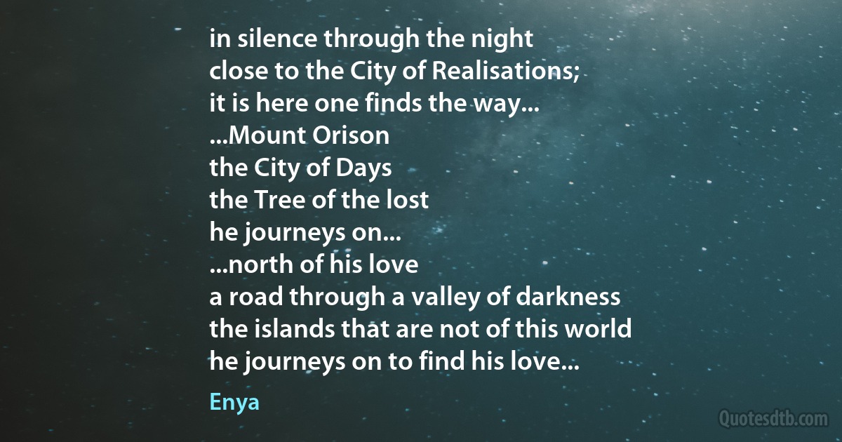 in silence through the night
close to the City of Realisations;
it is here one finds the way...
...Mount Orison
the City of Days
the Tree of the lost
he journeys on...
...north of his love
a road through a valley of darkness
the islands that are not of this world
he journeys on to find his love... (Enya)