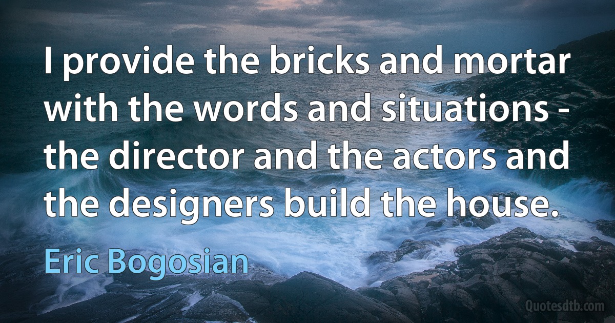 I provide the bricks and mortar with the words and situations - the director and the actors and the designers build the house. (Eric Bogosian)