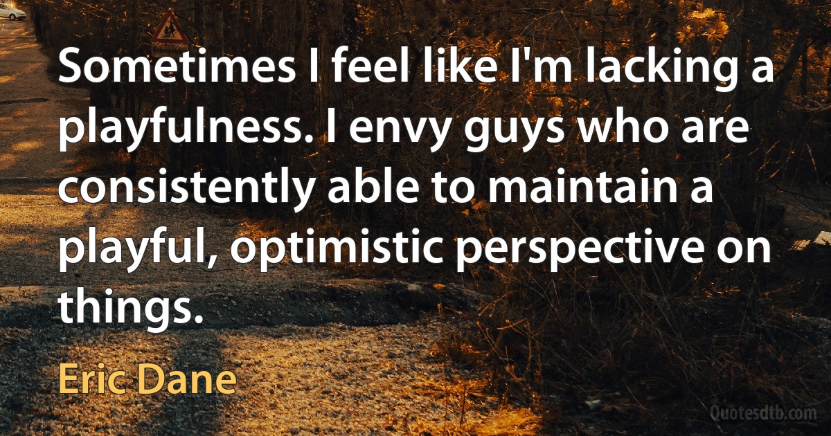 Sometimes I feel like I'm lacking a playfulness. I envy guys who are consistently able to maintain a playful, optimistic perspective on things. (Eric Dane)