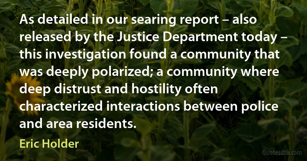 As detailed in our searing report – also released by the Justice Department today – this investigation found a community that was deeply polarized; a community where deep distrust and hostility often characterized interactions between police and area residents. (Eric Holder)