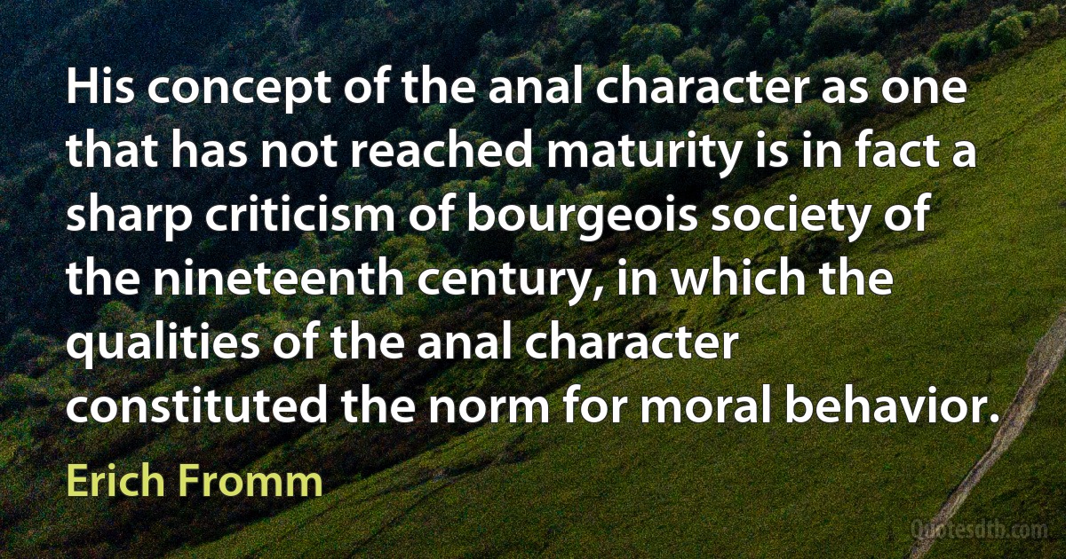 His concept of the anal character as one that has not reached maturity is in fact a sharp criticism of bourgeois society of the nineteenth century, in which the qualities of the anal character constituted the norm for moral behavior. (Erich Fromm)