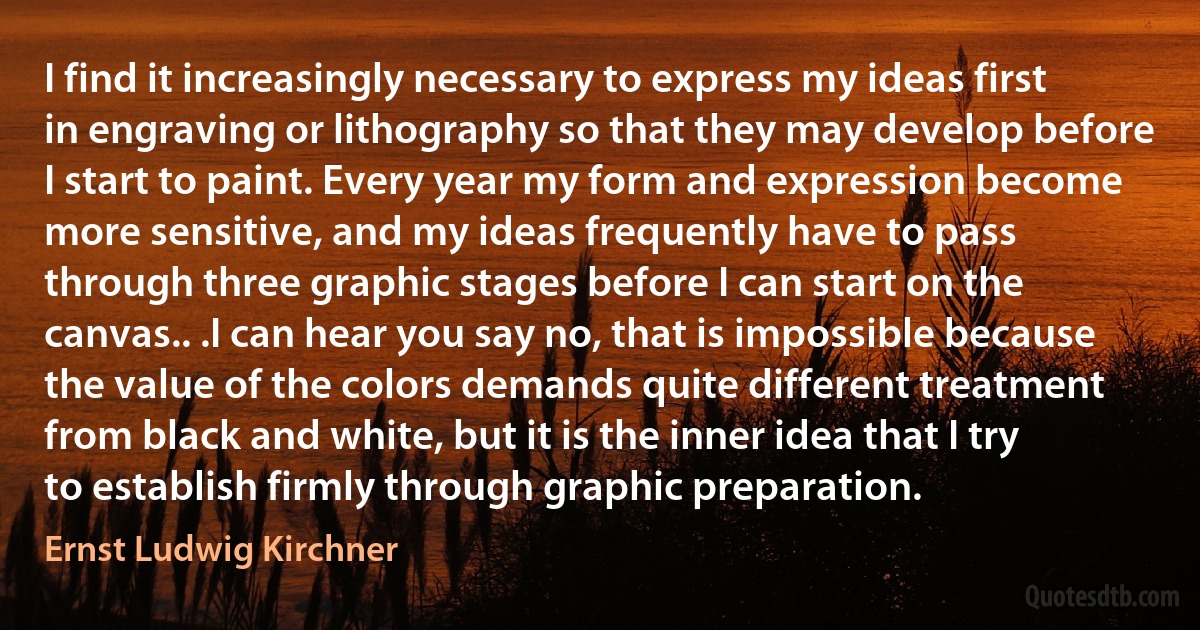 I find it increasingly necessary to express my ideas first in engraving or lithography so that they may develop before I start to paint. Every year my form and expression become more sensitive, and my ideas frequently have to pass through three graphic stages before I can start on the canvas.. .I can hear you say no, that is impossible because the value of the colors demands quite different treatment from black and white, but it is the inner idea that I try to establish firmly through graphic preparation. (Ernst Ludwig Kirchner)