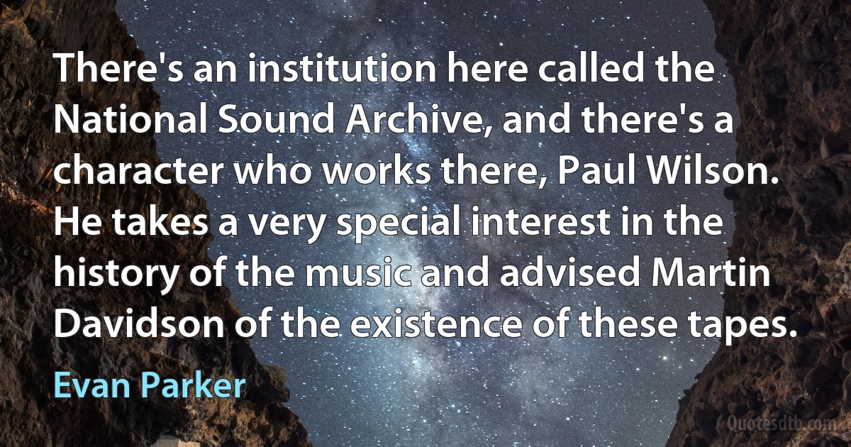 There's an institution here called the National Sound Archive, and there's a character who works there, Paul Wilson. He takes a very special interest in the history of the music and advised Martin Davidson of the existence of these tapes. (Evan Parker)