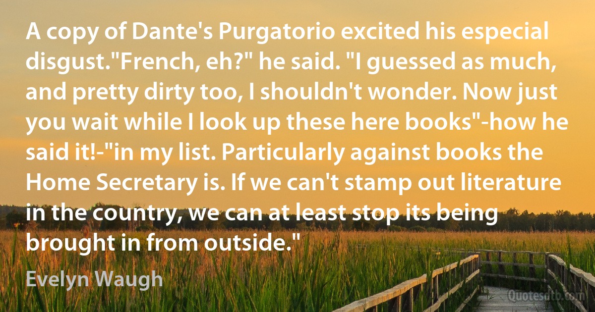 A copy of Dante's Purgatorio excited his especial disgust."French, eh?" he said. "I guessed as much, and pretty dirty too, I shouldn't wonder. Now just you wait while I look up these here books"-how he said it!-"in my list. Particularly against books the Home Secretary is. If we can't stamp out literature in the country, we can at least stop its being brought in from outside." (Evelyn Waugh)