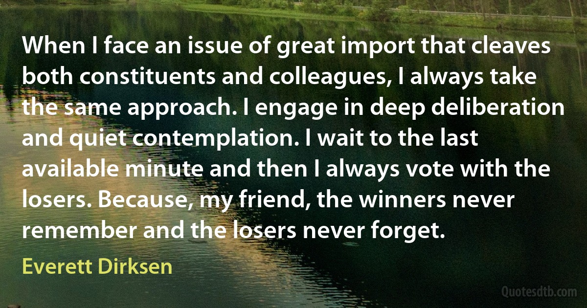 When I face an issue of great import that cleaves both constituents and colleagues, I always take the same approach. I engage in deep deliberation and quiet contemplation. I wait to the last available minute and then I always vote with the losers. Because, my friend, the winners never remember and the losers never forget. (Everett Dirksen)