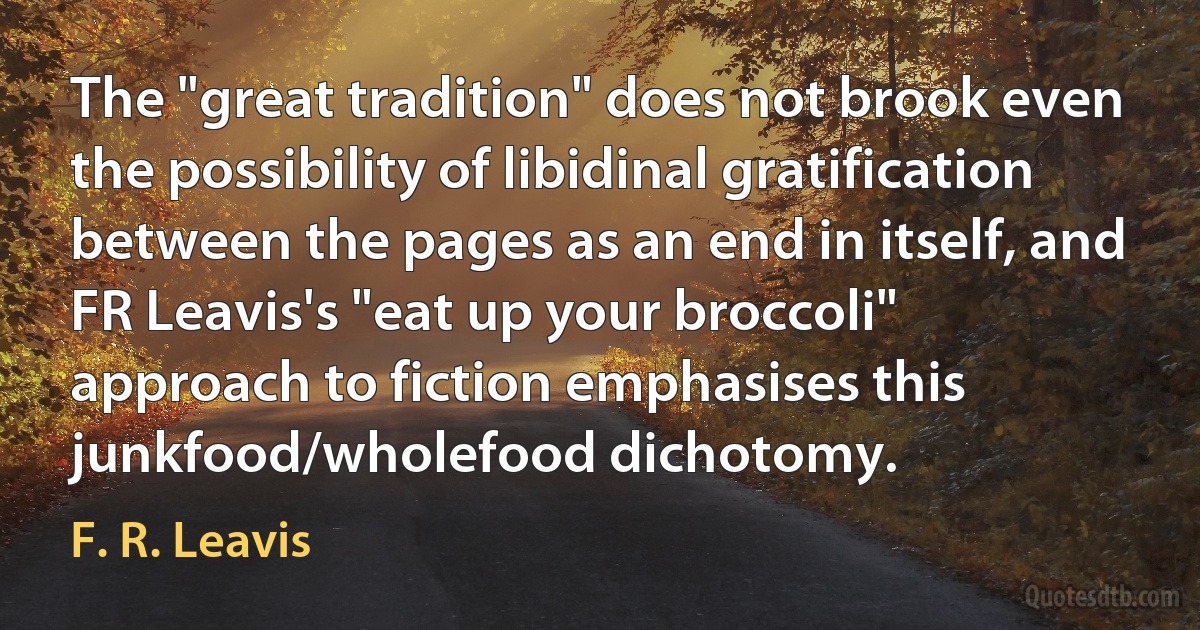 The "great tradition" does not brook even the possibility of libidinal gratification between the pages as an end in itself, and FR Leavis's "eat up your broccoli" approach to fiction emphasises this junkfood/wholefood dichotomy. (F. R. Leavis)