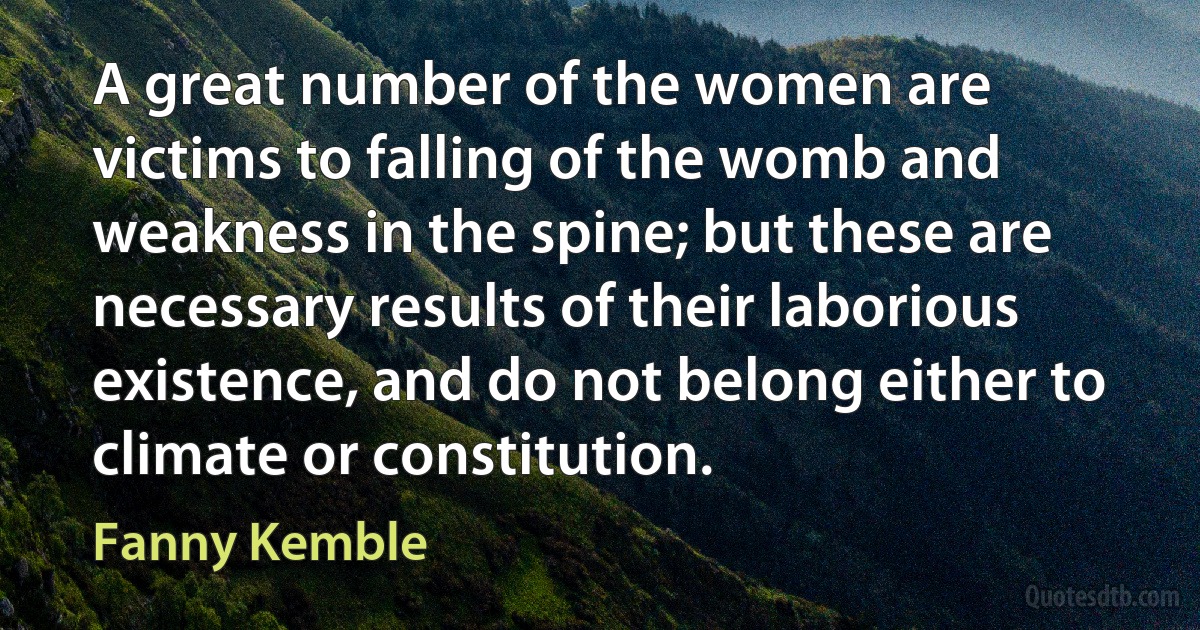 A great number of the women are victims to falling of the womb and weakness in the spine; but these are necessary results of their laborious existence, and do not belong either to climate or constitution. (Fanny Kemble)