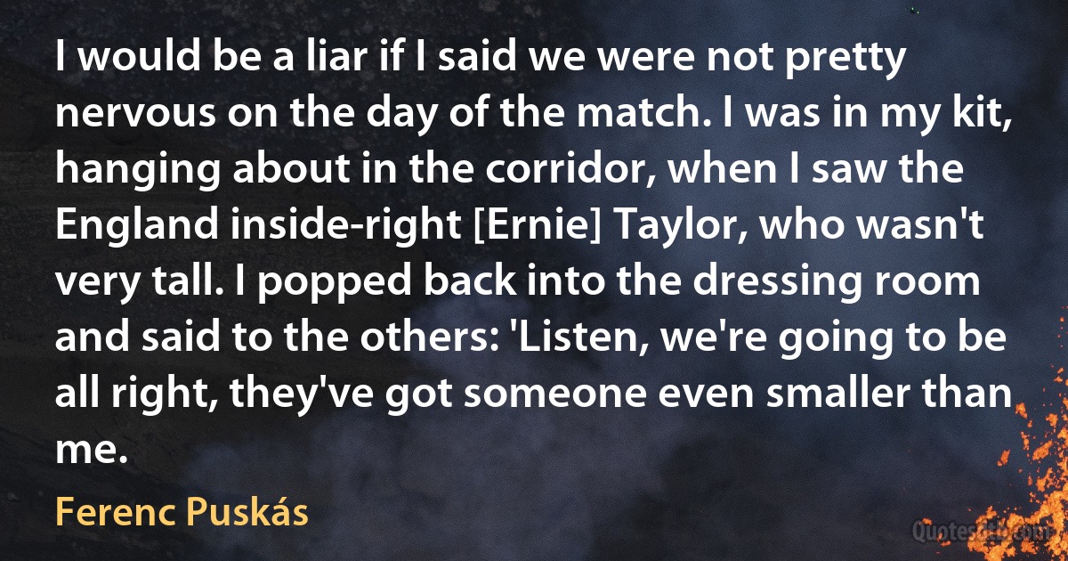 I would be a liar if I said we were not pretty nervous on the day of the match. I was in my kit, hanging about in the corridor, when I saw the England inside-right [Ernie] Taylor, who wasn't very tall. I popped back into the dressing room and said to the others: 'Listen, we're going to be all right, they've got someone even smaller than me. (Ferenc Puskás)