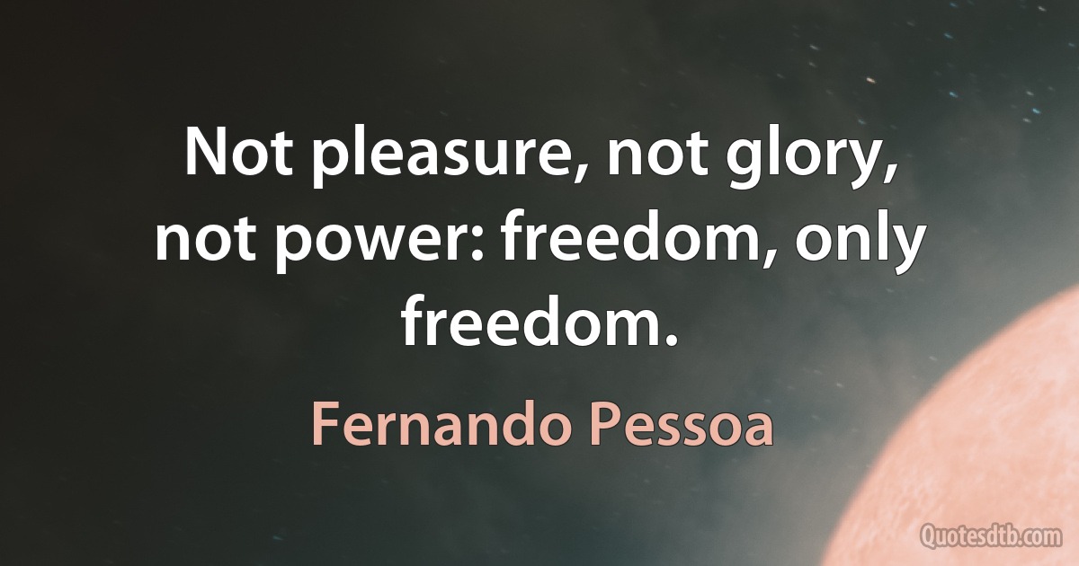 Not pleasure, not glory, not power: freedom, only freedom. (Fernando Pessoa)