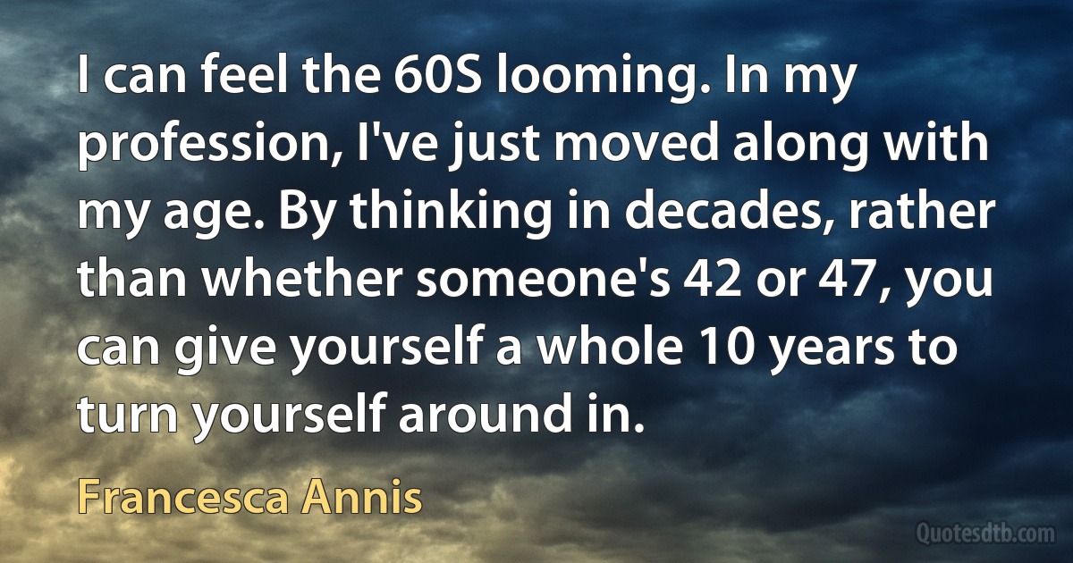 I can feel the 60S looming. In my profession, I've just moved along with my age. By thinking in decades, rather than whether someone's 42 or 47, you can give yourself a whole 10 years to turn yourself around in. (Francesca Annis)