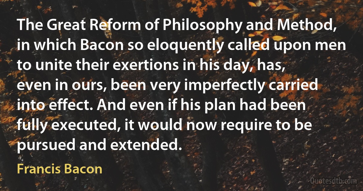 The Great Reform of Philosophy and Method, in which Bacon so eloquently called upon men to unite their exertions in his day, has, even in ours, been very imperfectly carried into effect. And even if his plan had been fully executed, it would now require to be pursued and extended. (Francis Bacon)