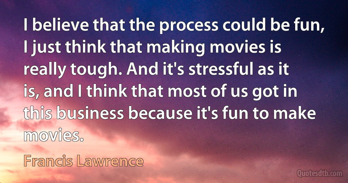 I believe that the process could be fun, I just think that making movies is really tough. And it's stressful as it is, and I think that most of us got in this business because it's fun to make movies. (Francis Lawrence)