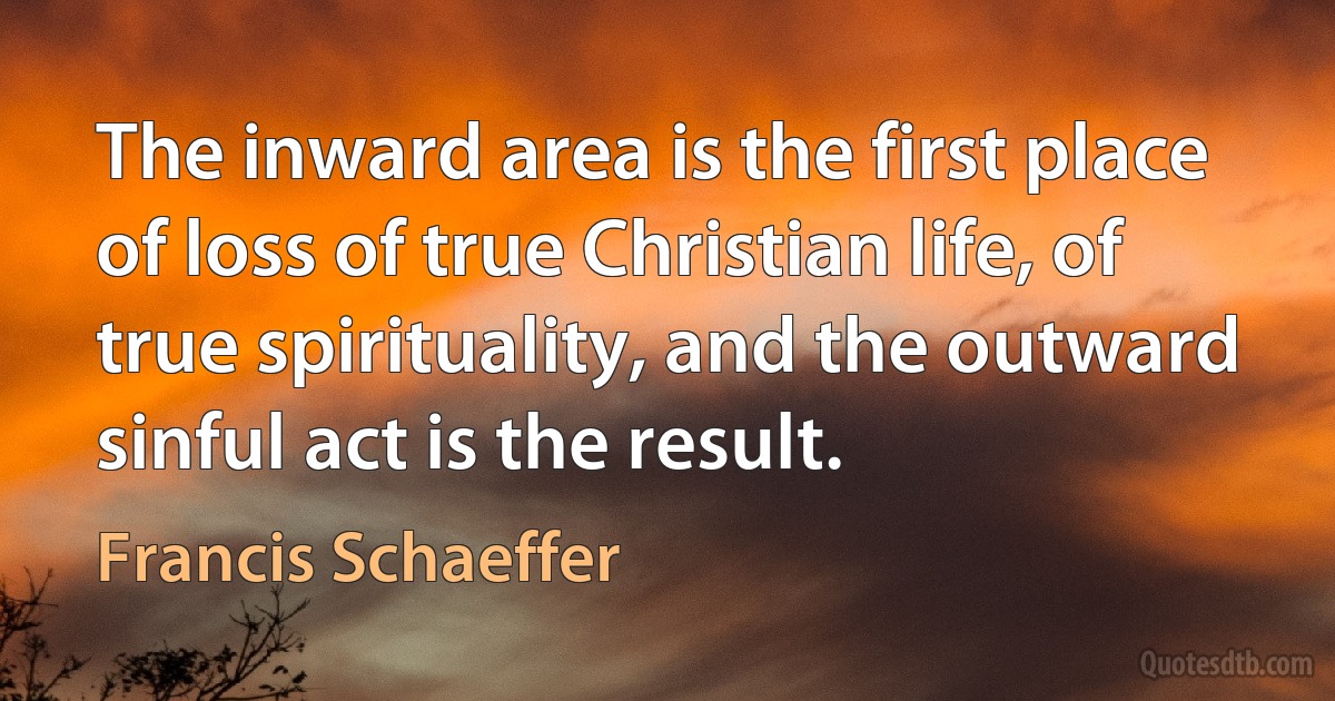 The inward area is the first place of loss of true Christian life, of true spirituality, and the outward sinful act is the result. (Francis Schaeffer)