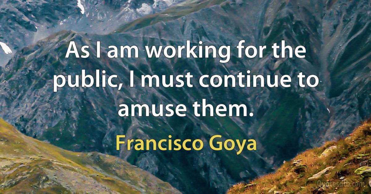 As I am working for the public, I must continue to amuse them. (Francisco Goya)