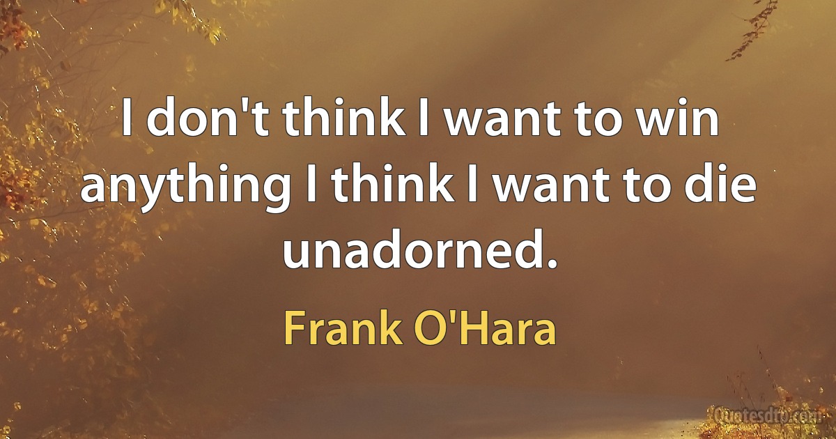 I don't think I want to win anything I think I want to die unadorned. (Frank O'Hara)