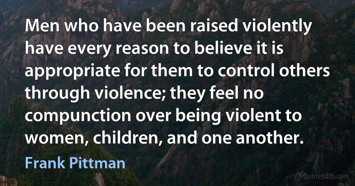 Men who have been raised violently have every reason to believe it is appropriate for them to control others through violence; they feel no compunction over being violent to women, children, and one another. (Frank Pittman)