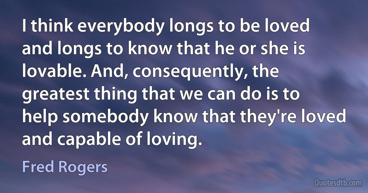 I think everybody longs to be loved and longs to know that he or she is lovable. And, consequently, the greatest thing that we can do is to help somebody know that they're loved and capable of loving. (Fred Rogers)