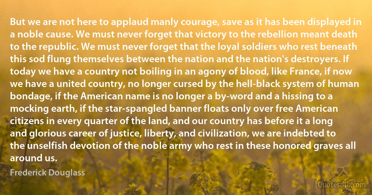 But we are not here to applaud manly courage, save as it has been displayed in a noble cause. We must never forget that victory to the rebellion meant death to the republic. We must never forget that the loyal soldiers who rest beneath this sod flung themselves between the nation and the nation's destroyers. If today we have a country not boiling in an agony of blood, like France, if now we have a united country, no longer cursed by the hell-black system of human bondage, if the American name is no longer a by-word and a hissing to a mocking earth, if the star-spangled banner floats only over free American citizens in every quarter of the land, and our country has before it a long and glorious career of justice, liberty, and civilization, we are indebted to the unselfish devotion of the noble army who rest in these honored graves all around us. (Frederick Douglass)