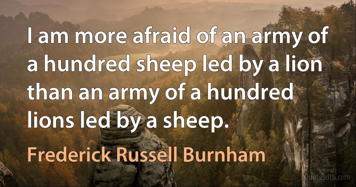 I am more afraid of an army of a hundred sheep led by a lion than an army of a hundred lions led by a sheep. (Frederick Russell Burnham)