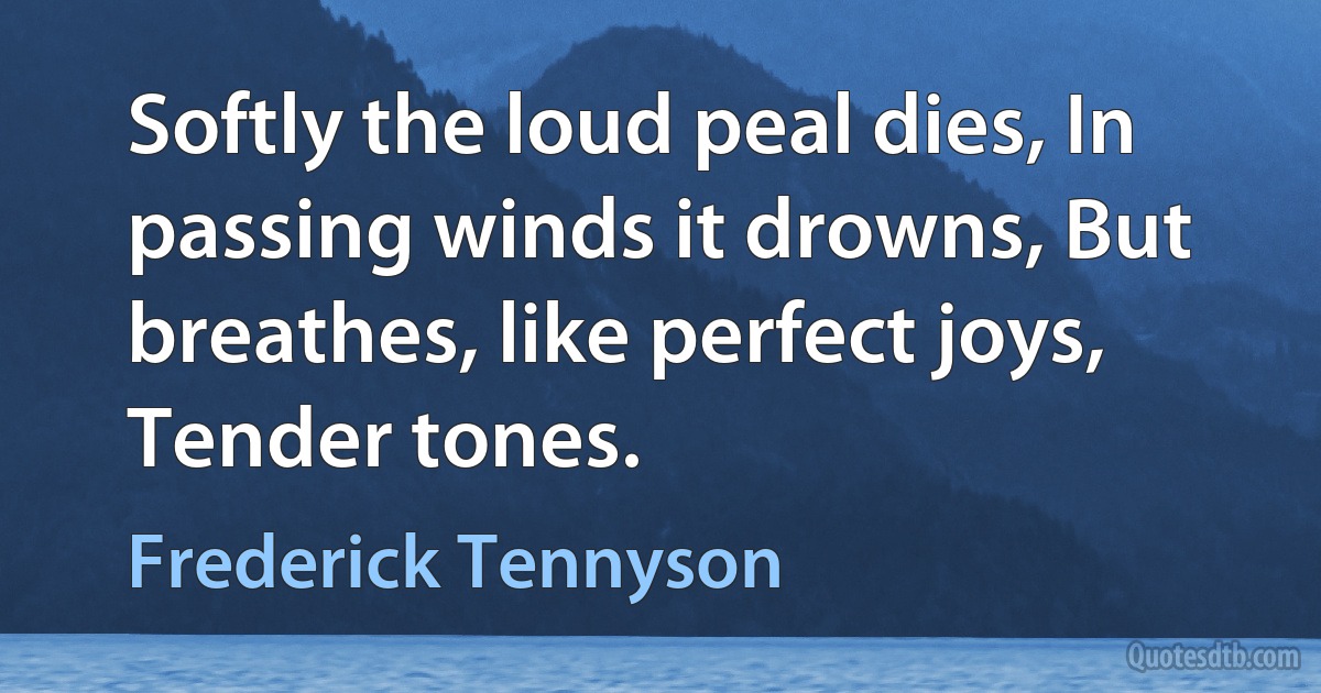 Softly the loud peal dies, In passing winds it drowns, But breathes, like perfect joys, Tender tones. (Frederick Tennyson)