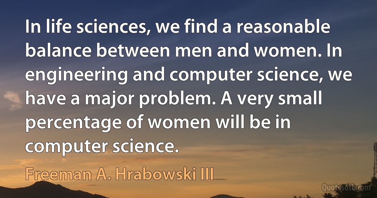 In life sciences, we find a reasonable balance between men and women. In engineering and computer science, we have a major problem. A very small percentage of women will be in computer science. (Freeman A. Hrabowski III)