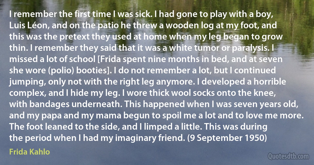 I remember the first time I was sick. I had gone to play with a boy, Luis Léon, and on the patio he threw a wooden log at my foot, and this was the pretext they used at home when my leg began to grow thin. I remember they said that it was a white tumor or paralysis. I missed a lot of school [Frida spent nine months in bed, and at seven she wore (polio) booties]. I do not remember a lot, but I continued jumping, only not with the right leg anymore. I developed a horrible complex, and I hide my leg. I wore thick wool socks onto the knee, with bandages underneath. This happened when I was seven years old, and my papa and my mama begun to spoil me a lot and to love me more. The foot leaned to the side, and I limped a little. This was during the period when I had my imaginary friend. (9 September 1950) (Frida Kahlo)