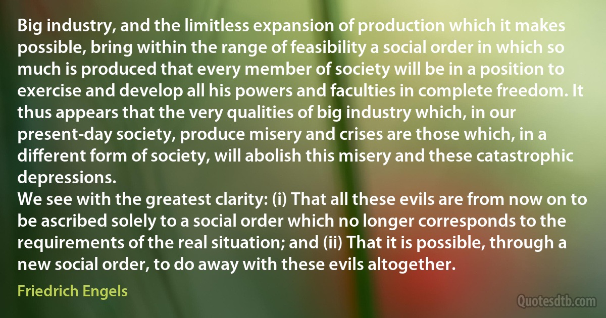 Big industry, and the limitless expansion of production which it makes possible, bring within the range of feasibility a social order in which so much is produced that every member of society will be in a position to exercise and develop all his powers and faculties in complete freedom. It thus appears that the very qualities of big industry which, in our present-day society, produce misery and crises are those which, in a different form of society, will abolish this misery and these catastrophic depressions.
We see with the greatest clarity: (i) That all these evils are from now on to be ascribed solely to a social order which no longer corresponds to the requirements of the real situation; and (ii) That it is possible, through a new social order, to do away with these evils altogether. (Friedrich Engels)