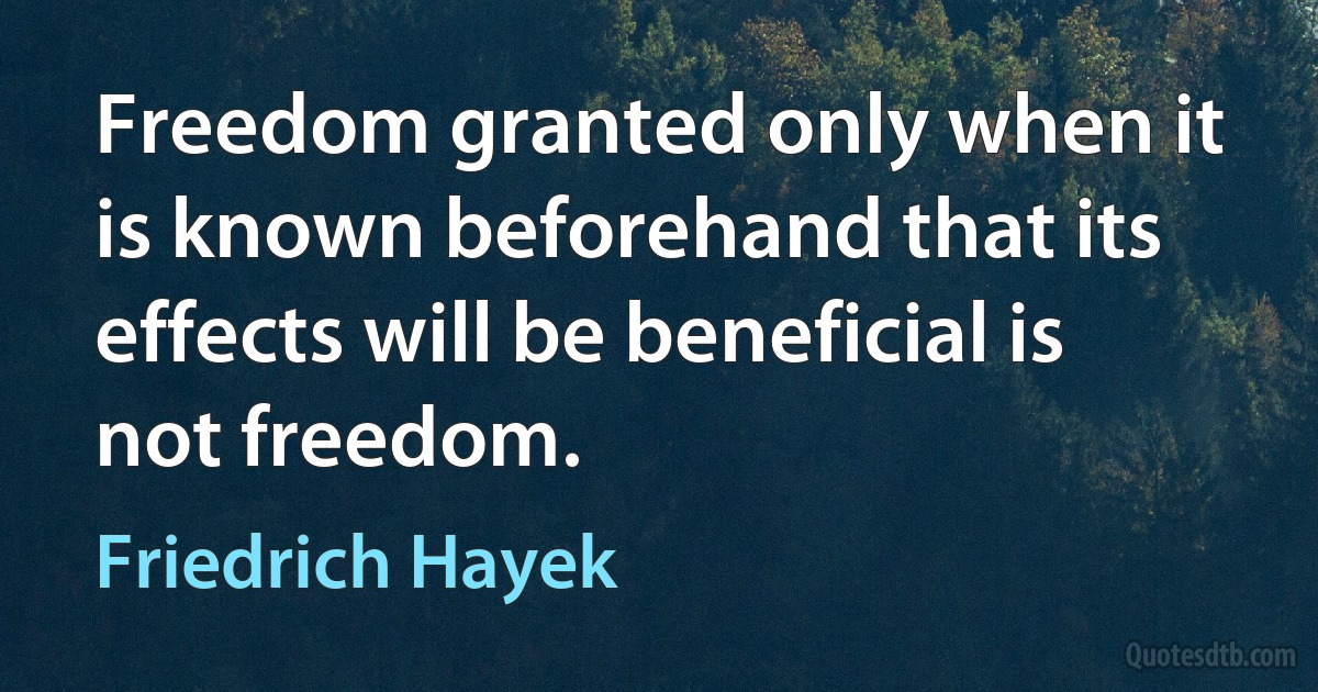 Freedom granted only when it is known beforehand that its effects will be beneficial is not freedom. (Friedrich Hayek)