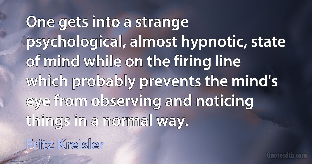 One gets into a strange psychological, almost hypnotic, state of mind while on the firing line which probably prevents the mind's eye from observing and noticing things in a normal way. (Fritz Kreisler)