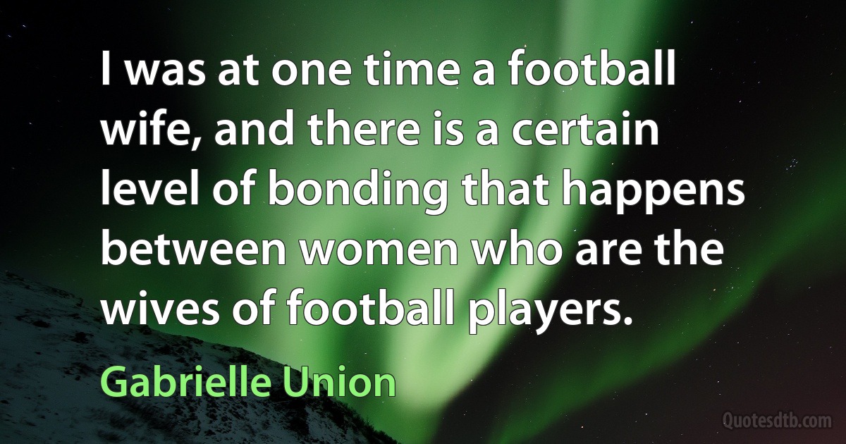 I was at one time a football wife, and there is a certain level of bonding that happens between women who are the wives of football players. (Gabrielle Union)