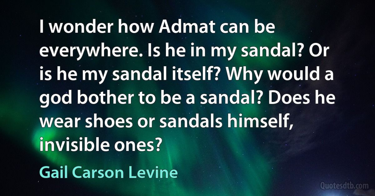 I wonder how Admat can be everywhere. Is he in my sandal? Or is he my sandal itself? Why would a god bother to be a sandal? Does he wear shoes or sandals himself, invisible ones? (Gail Carson Levine)