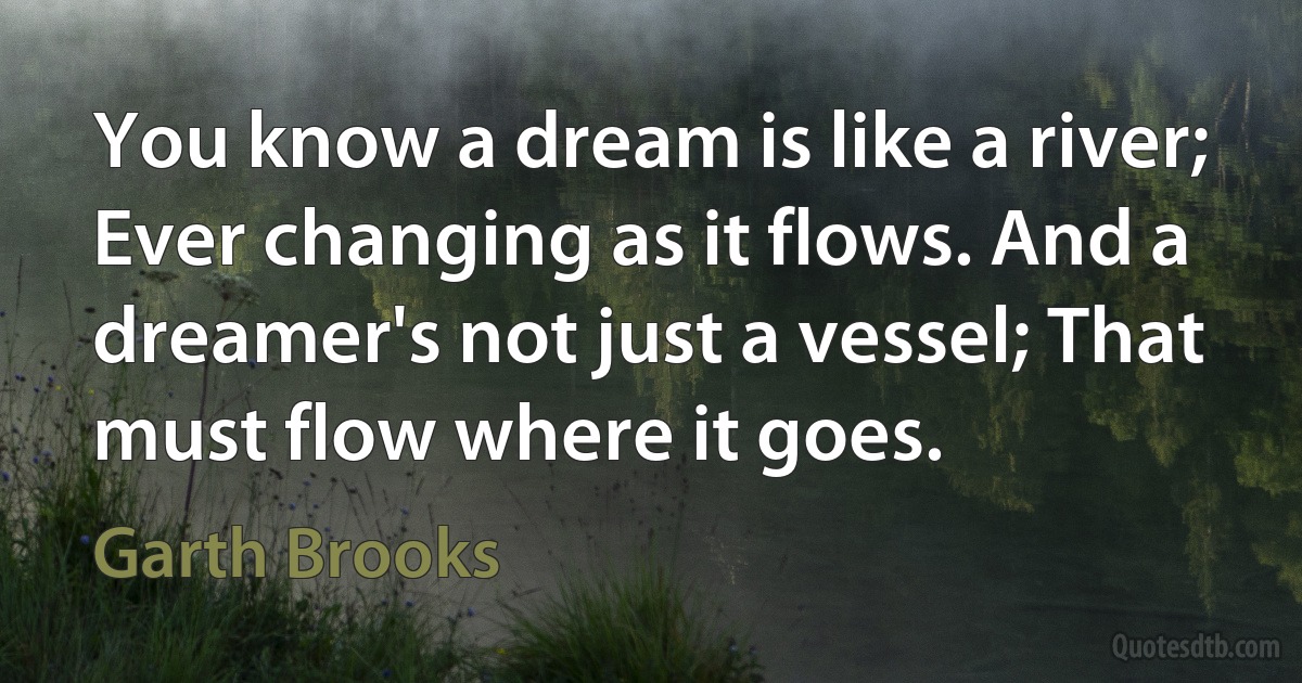 You know a dream is like a river; Ever changing as it flows. And a dreamer's not just a vessel; That must flow where it goes. (Garth Brooks)