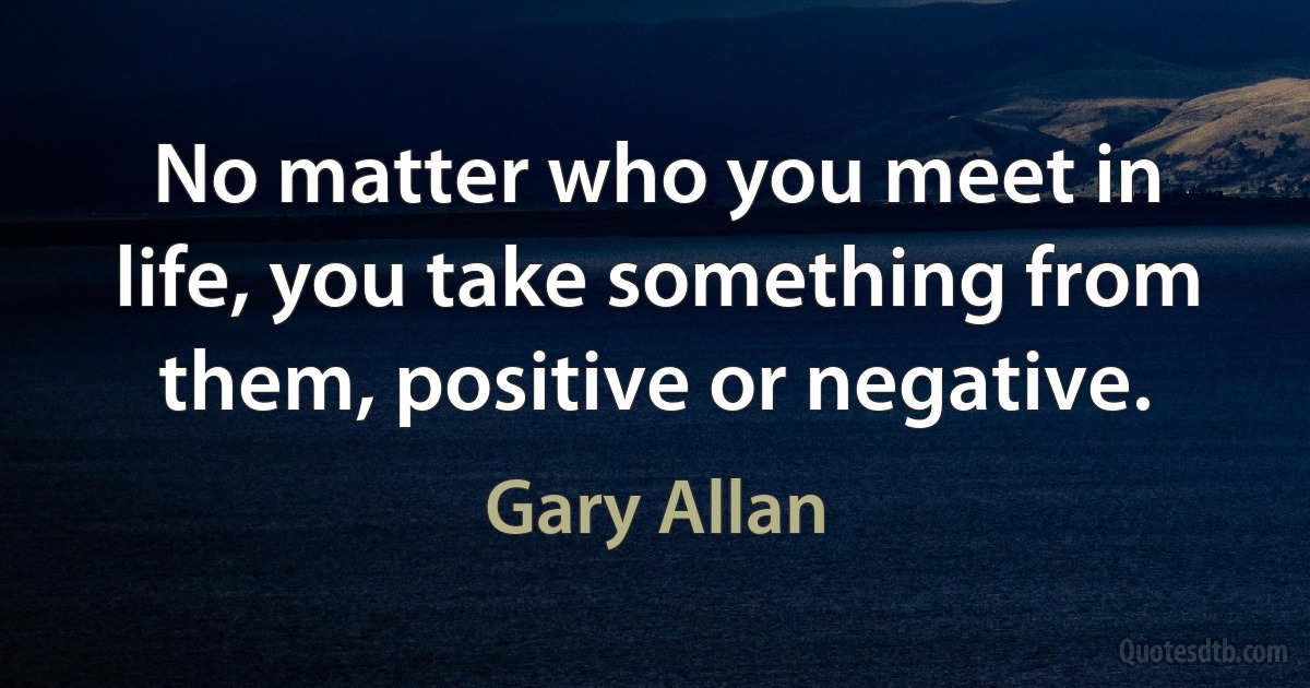 No matter who you meet in life, you take something from them, positive or negative. (Gary Allan)