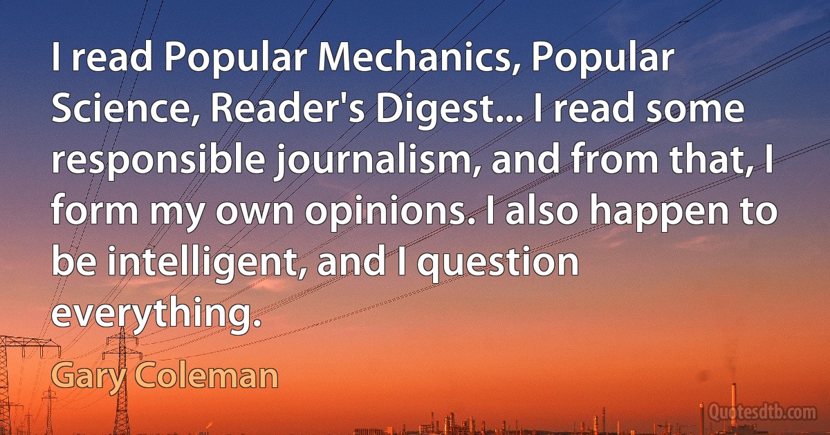 I read Popular Mechanics, Popular Science, Reader's Digest... I read some responsible journalism, and from that, I form my own opinions. I also happen to be intelligent, and I question everything. (Gary Coleman)