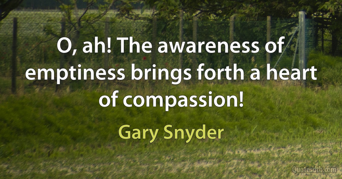 O, ah! The awareness of emptiness brings forth a heart of compassion! (Gary Snyder)