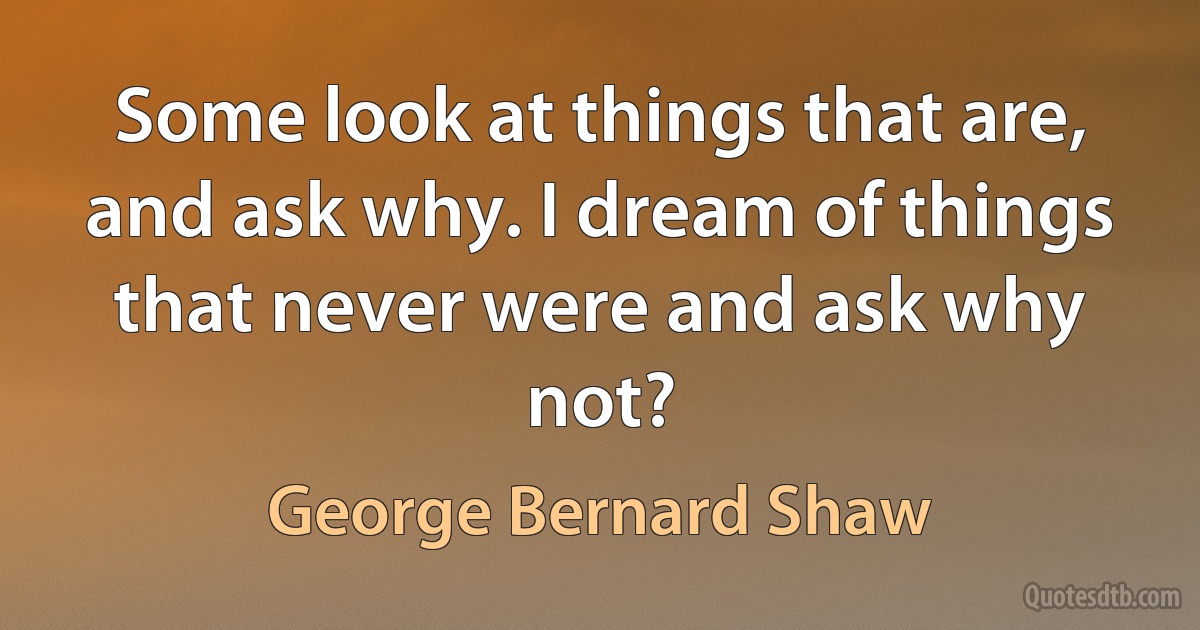 Some look at things that are, and ask why. I dream of things that never were and ask why not? (George Bernard Shaw)