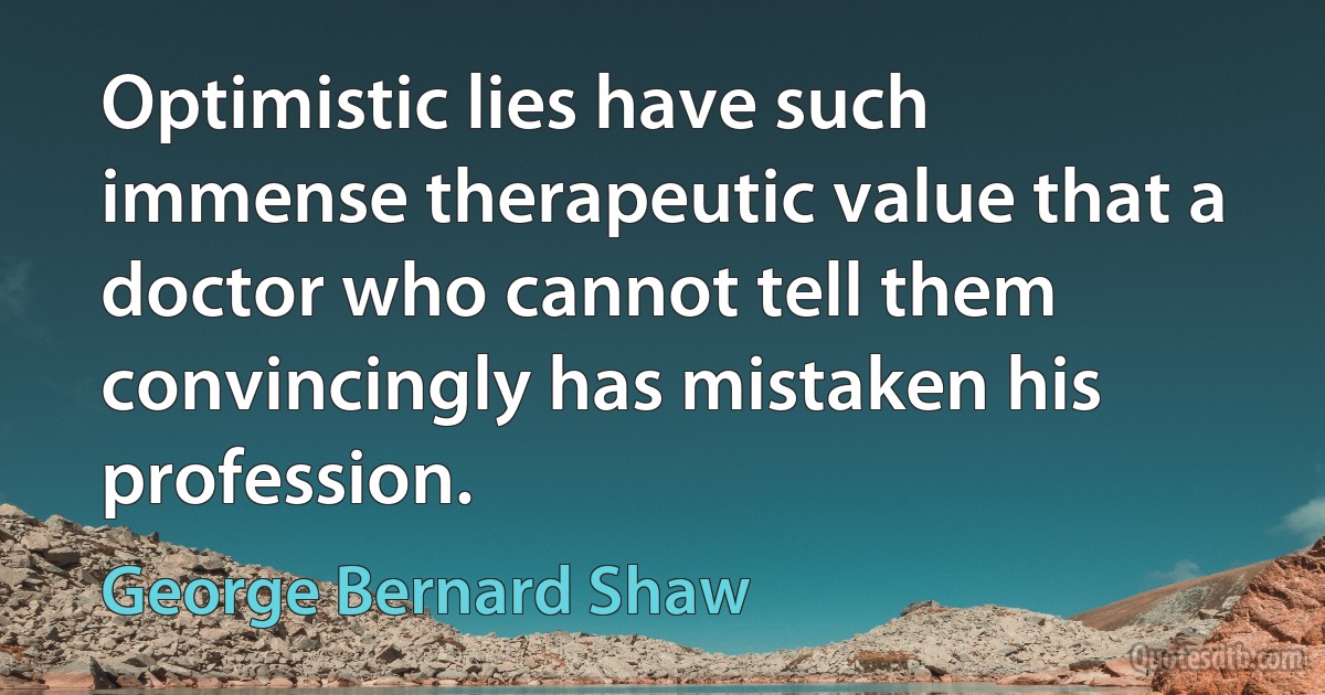 Optimistic lies have such immense therapeutic value that a doctor who cannot tell them convincingly has mistaken his profession. (George Bernard Shaw)