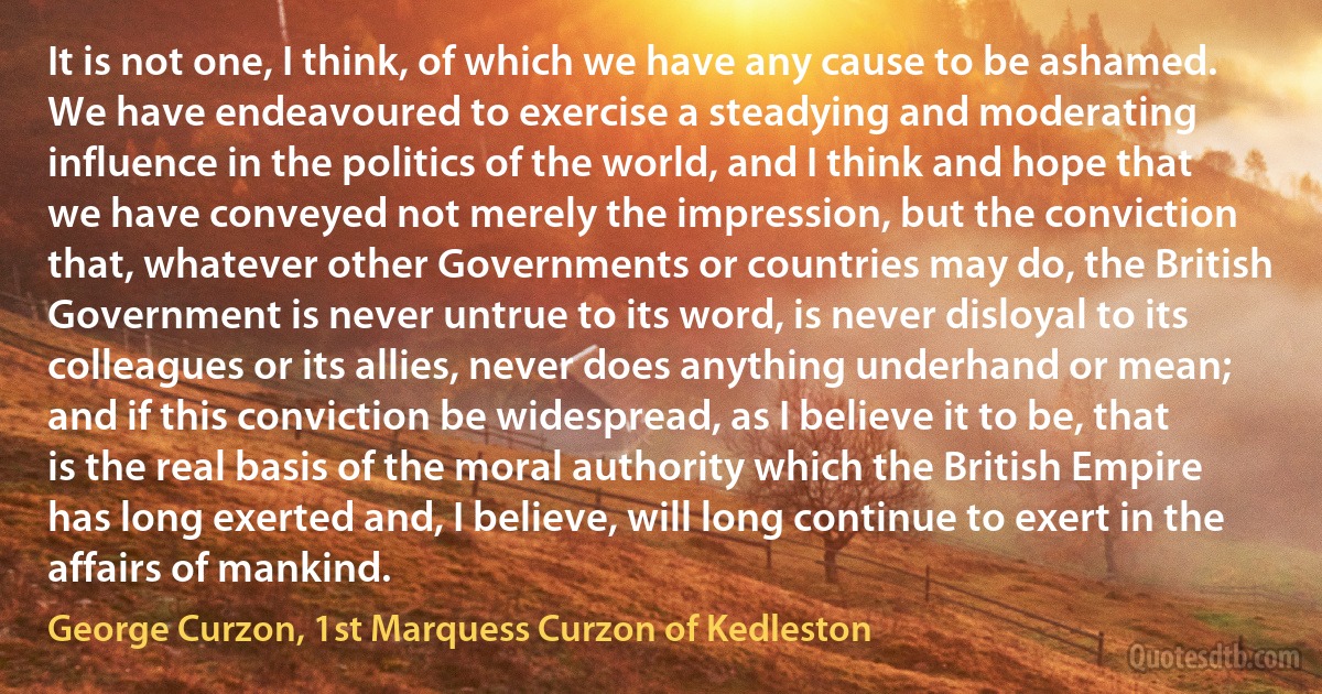 It is not one, I think, of which we have any cause to be ashamed. We have endeavoured to exercise a steadying and moderating influence in the politics of the world, and I think and hope that we have conveyed not merely the impression, but the conviction that, whatever other Governments or countries may do, the British Government is never untrue to its word, is never disloyal to its colleagues or its allies, never does anything underhand or mean; and if this conviction be widespread, as I believe it to be, that is the real basis of the moral authority which the British Empire has long exerted and, I believe, will long continue to exert in the affairs of mankind. (George Curzon, 1st Marquess Curzon of Kedleston)