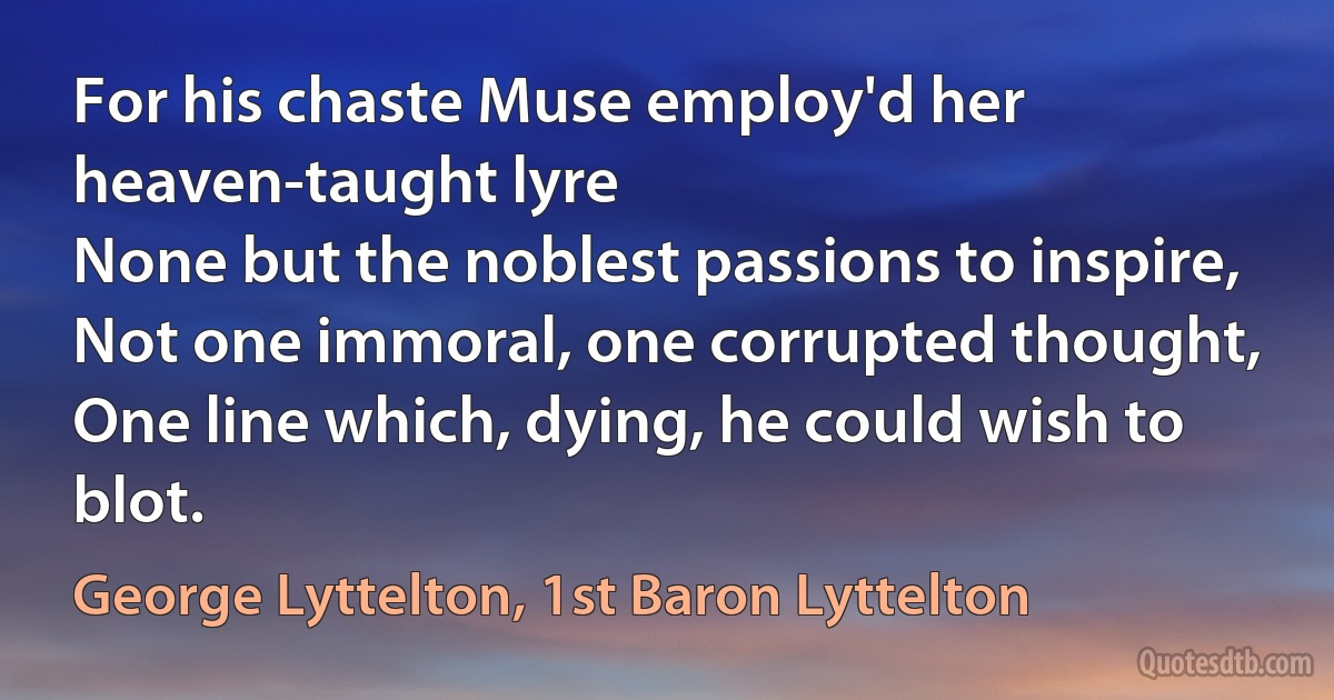 For his chaste Muse employ'd her heaven-taught lyre
None but the noblest passions to inspire,
Not one immoral, one corrupted thought,
One line which, dying, he could wish to blot. (George Lyttelton, 1st Baron Lyttelton)