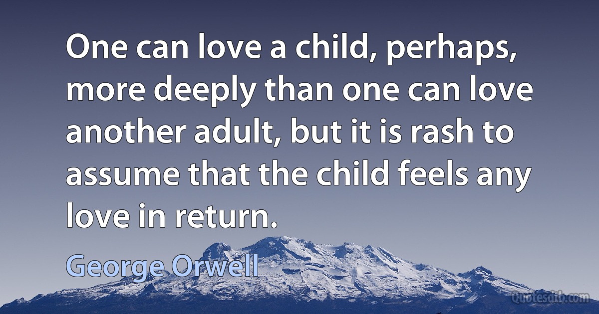 One can love a child, perhaps, more deeply than one can love another adult, but it is rash to assume that the child feels any love in return. (George Orwell)