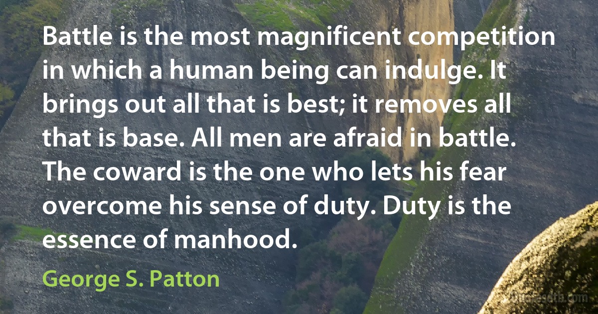 Battle is the most magnificent competition in which a human being can indulge. It brings out all that is best; it removes all that is base. All men are afraid in battle. The coward is the one who lets his fear overcome his sense of duty. Duty is the essence of manhood. (George S. Patton)