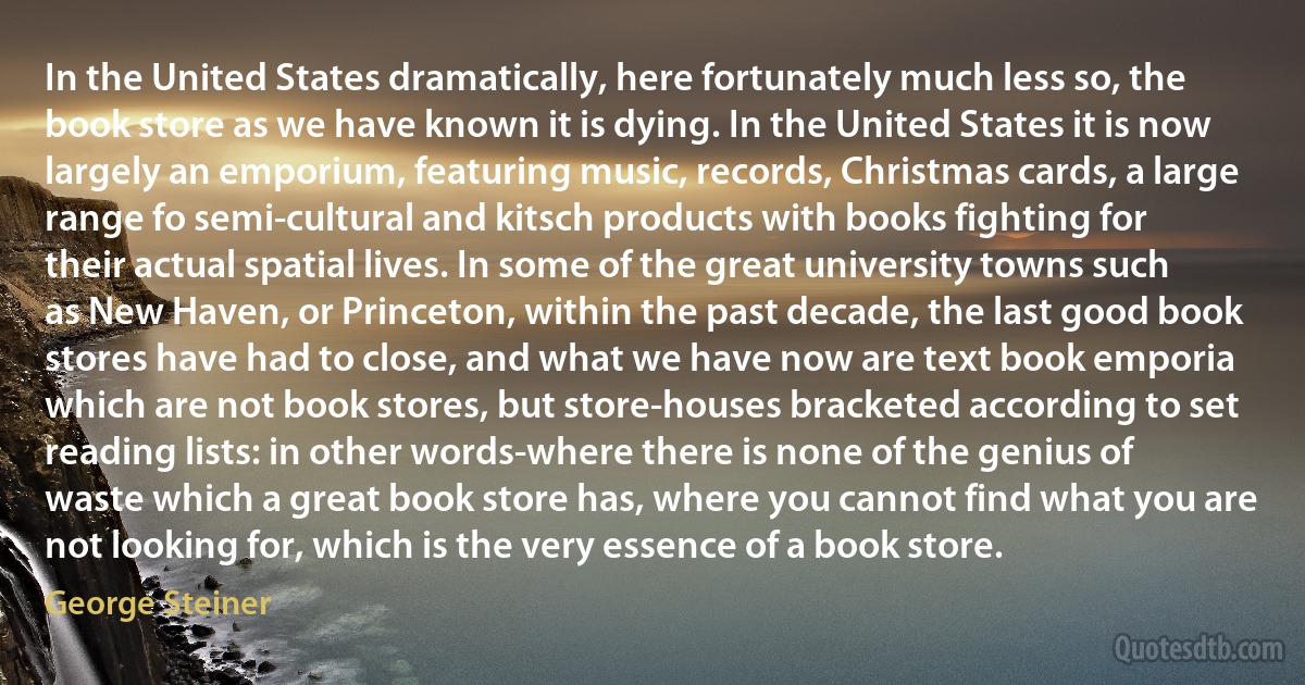 In the United States dramatically, here fortunately much less so, the book store as we have known it is dying. In the United States it is now largely an emporium, featuring music, records, Christmas cards, a large range fo semi-cultural and kitsch products with books fighting for their actual spatial lives. In some of the great university towns such as New Haven, or Princeton, within the past decade, the last good book stores have had to close, and what we have now are text book emporia which are not book stores, but store-houses bracketed according to set reading lists: in other words-where there is none of the genius of waste which a great book store has, where you cannot find what you are not looking for, which is the very essence of a book store. (George Steiner)