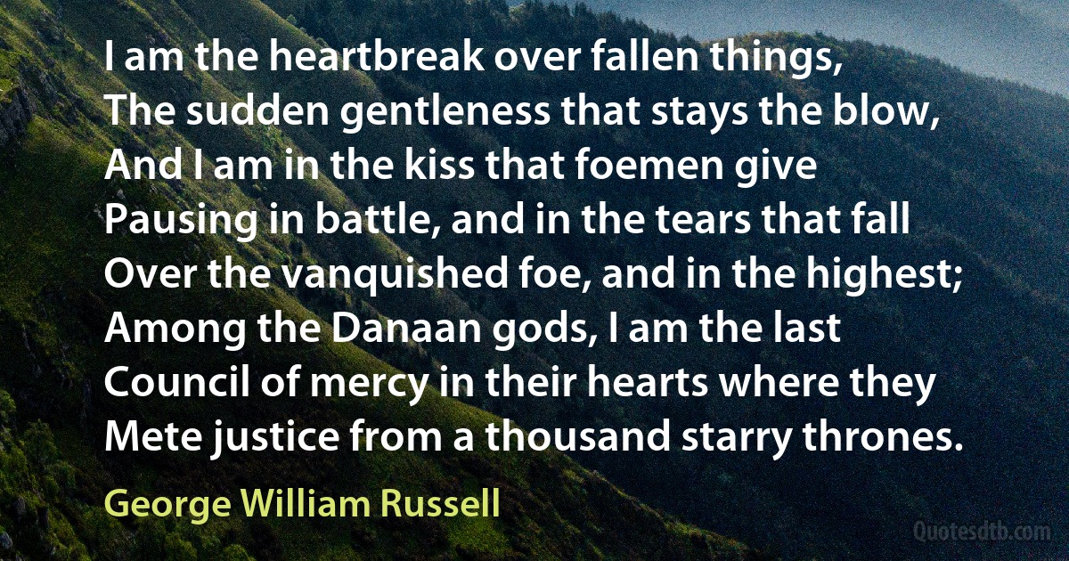 I am the heartbreak over fallen things,
The sudden gentleness that stays the blow,
And I am in the kiss that foemen give
Pausing in battle, and in the tears that fall
Over the vanquished foe, and in the highest;
Among the Danaan gods, I am the last
Council of mercy in their hearts where they
Mete justice from a thousand starry thrones. (George William Russell)