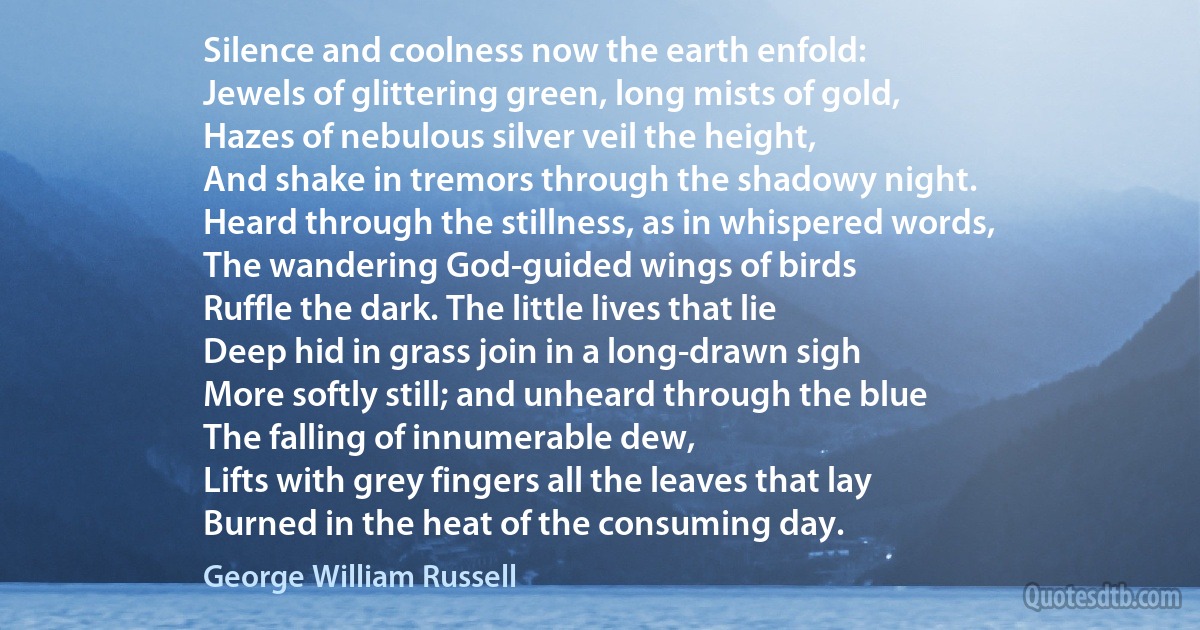 Silence and coolness now the earth enfold:
Jewels of glittering green, long mists of gold,
Hazes of nebulous silver veil the height,
And shake in tremors through the shadowy night.
Heard through the stillness, as in whispered words,
The wandering God-guided wings of birds
Ruffle the dark. The little lives that lie
Deep hid in grass join in a long-drawn sigh
More softly still; and unheard through the blue
The falling of innumerable dew,
Lifts with grey fingers all the leaves that lay
Burned in the heat of the consuming day. (George William Russell)