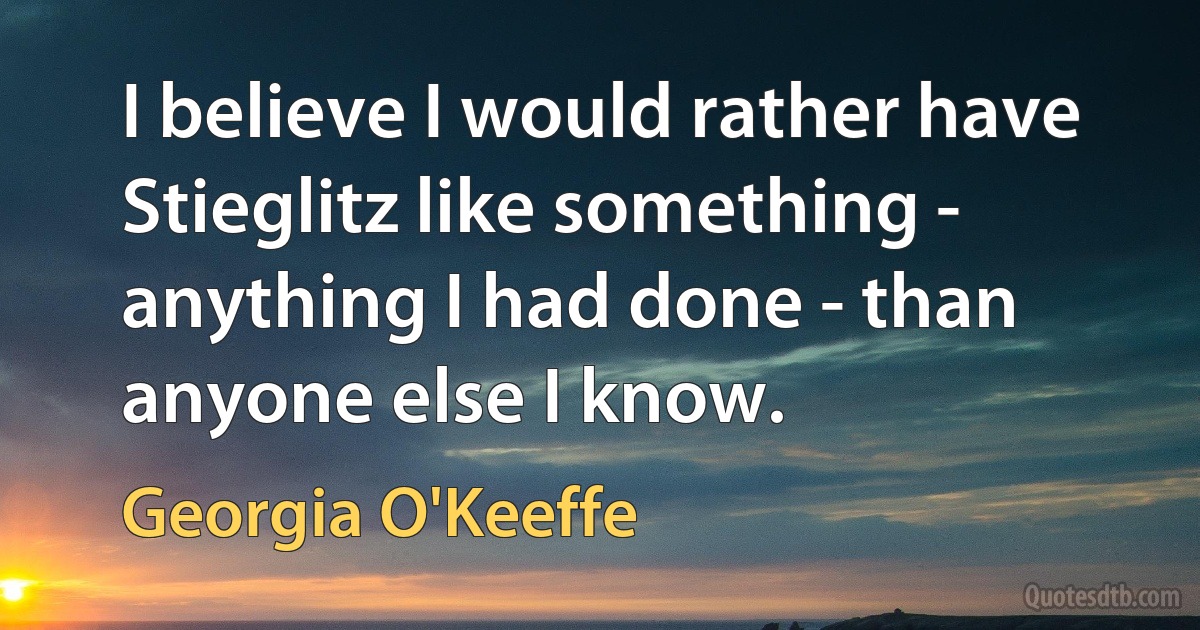 I believe I would rather have Stieglitz like something - anything I had done - than anyone else I know. (Georgia O'Keeffe)