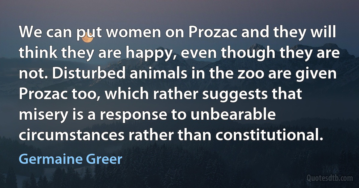 We can put women on Prozac and they will think they are happy, even though they are not. Disturbed animals in the zoo are given Prozac too, which rather suggests that misery is a response to unbearable circumstances rather than constitutional. (Germaine Greer)