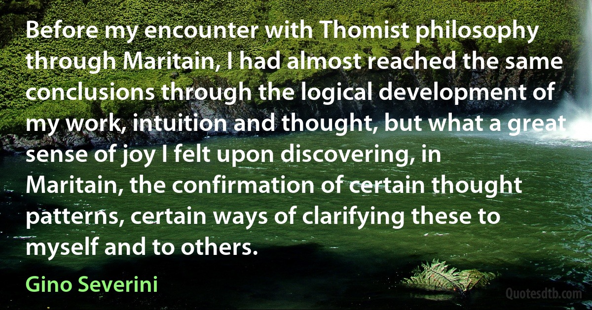 Before my encounter with Thomist philosophy through Maritain, I had almost reached the same conclusions through the logical development of my work, intuition and thought, but what a great sense of joy I felt upon discovering, in Maritain, the confirmation of certain thought patterns, certain ways of clarifying these to myself and to others. (Gino Severini)